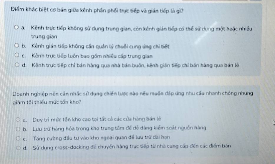 Điểm khác biệt cơ bản giữa kênh phản phối trực tiếp và gián tiếp là gì?
a. Kênh trực tiếp không sử dụng trung gian, còn kênh gián tiếp có thể sử dụng một hoặc nhiều
trung gian
b. Kênh gián tiếp không cần quản lý chuỗi cung ứng chi tiết
c. Kênh trực tiếp luôn bao gồm nhiều cấp trung gian
d. Kênh trực tiếp chỉ bán hàng qua nhà bán buôn, kênh gián tiếp chỉ bán hàng qua bán lẻ
Doanh nghiệp nên cản nhắc sử dụng chiến lược nào nều muồn đáp ứng nhu cầu nhanh chóng nhưng
giảm tối thiểu mức tồn kho?
a. Duy trì mức tồn kho cao tại tất cả các cửa hàng bản lẻ

b. Lưu trữ hàng hóa trong kho trung tâm để đễ dàng kiểm soát nguồn hàng
c. Tăng cường đầu tư vào kho ngoại quan đề lưu trữ đài hạn
d. Sử dụng cross-docking để chuyển hàng trực tiếp từ nhà cung cấp đến các điểm bán