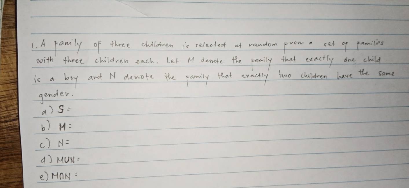 A family of three childven is celected at random prom a cet of families 
with three children each. Let M denote the pamily that exactly one child 
is a boy and N devote the pamily that exactly two children have the same 
gender. 
a) S=
b) M=
() N=
dJ M UN. 
e) MnN: