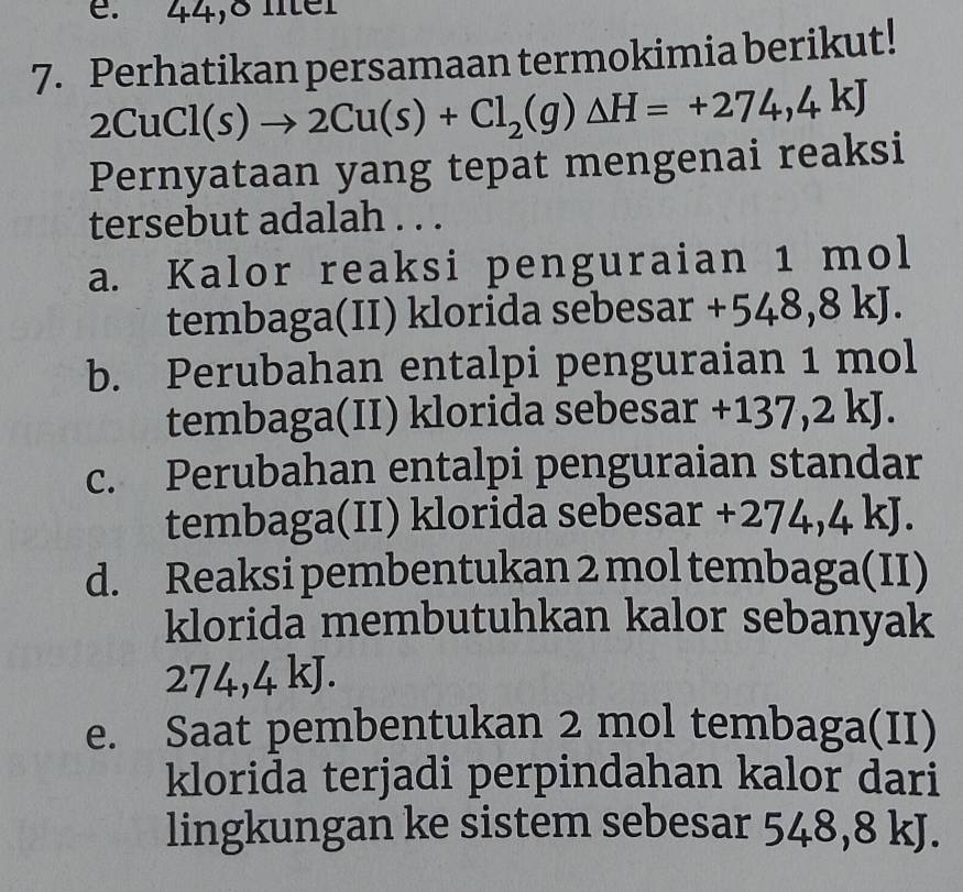 44,8 lter
7. Perhatikan persamaan termokimia berikut!
2CuCl(s)to 2Cu(s)+Cl_2(g)△ H=+274,4kJ
Pernyataan yang tepat mengenai reaksi
tersebut adalah . . .
a. Kalor reaksi penguraian 1 mol
tembaga(II) klorida sebesar +548,8kJ.
b. Perubahan entalpi penguraian 1 mol
tembaga(II) klorida sebesar + -137,2kJ.
c. Perubahan entalpi penguraian standar
tembaga(II) klorida sebesar +2 274,4 | J.
d. Reaksi pembentukan 2 mol tembaga(II)
klorida membutuhkan kalor sebanyak
274,4 kJ.
e. Saat pembentukan 2 mol tembaga(II)
klorida terjadi perpindahan kalor dari
lingkungan ke sistem sebesar 548,8 kJ.