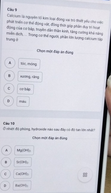 Calcium là nguyên tố kim loại đóng vai trò thiết yếu cho việc
phát triển cơ thế động vật, đồng thời góp phần duy trì hoạt
động của cơ bắp, truyền dân thần kinh, tăng cường khá năng
miền dịch, ... Trong cơ thế người, phần lớn lượng calcium tập
trung ở
Chọn một đáp án đúng
A tóc, móng
B xương, rǎng.
C cơ bắp
D máu
Câu 10
Ở nhiệt độ phòng, hydroxide nào sau đây có độ tan lớn nhất?
Chọn một đáp án đúng
A Mg(OH)_2
B Sr(OH)_2
C Ca(OH)_2.
D Ba(OH)_2