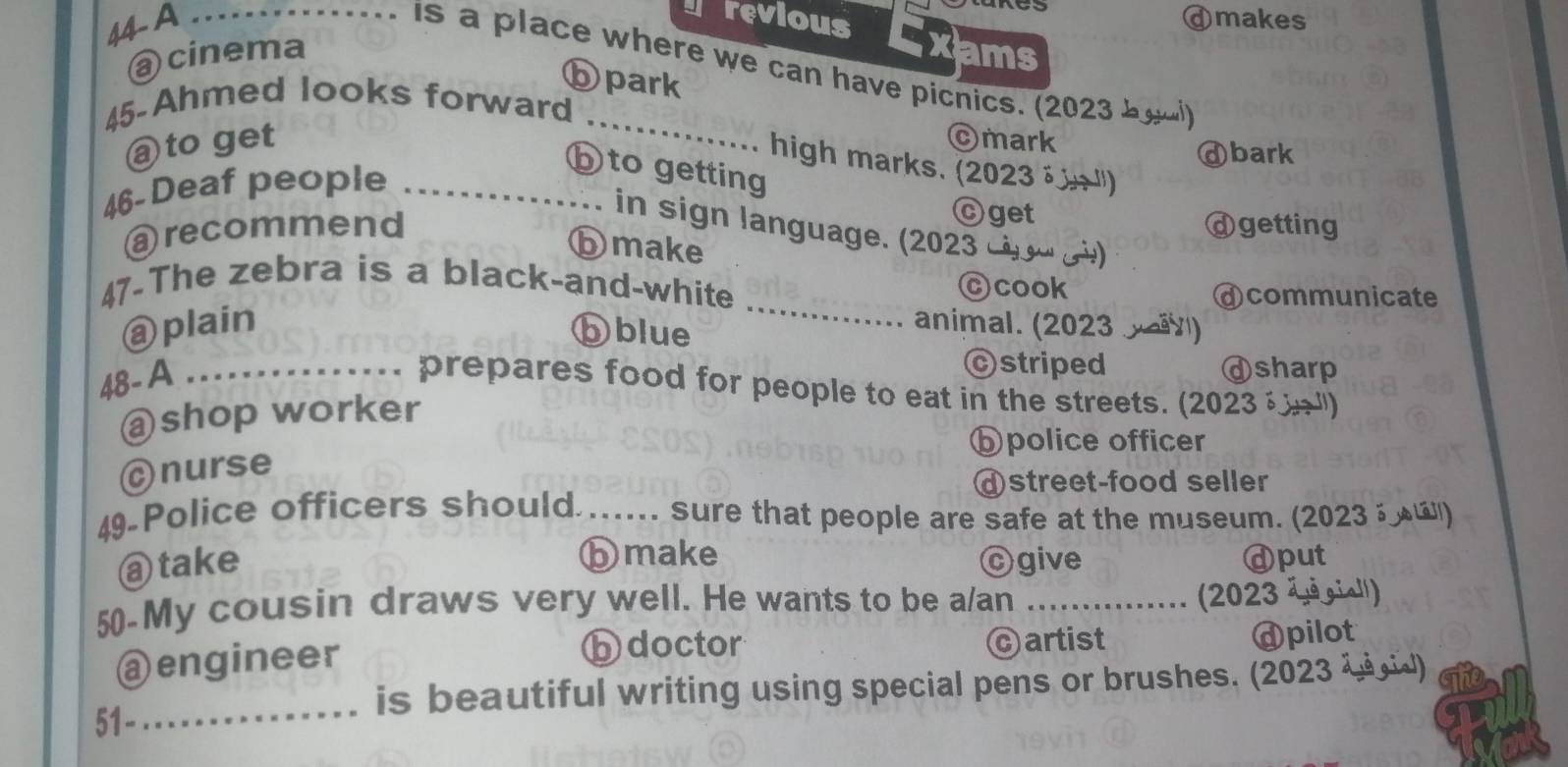 erevious
44- A _ⓓmakes
@ cinema xams
-- . is a place where we can have picnics. (2023 byu
ⓑpark
45-Ahmed looks forward_
@ to get ©mark
ⓓbark
high marks. (2023 → ")
46-Deaf people_
b to getting
Ⓒget
@recommend ⓓgetting
in sign language. (2023 - − )
ⓑmake
_
47-The zebra is a black-and-white
Ccook dcommunicate
@ plain ⓑblue
animal. (2023 )
48- A
cstriped ⓓsharp
_prepares food for people to eat in the streets. (2023 ")
@shop worker
bpolice officer
Cnurse
@street-food seller
49 Police officers should ..... sure that people are safe at the museum. (2023 )
ⓑmake
@ take cgive ⓓput
50-My cousin draws very well. He wants to be a/an_
(2023 ä é gial')
bdoctor
@engineer cartist dpilot
_
is beautiful writing using special pens or brushes. (2023 ζ )
51