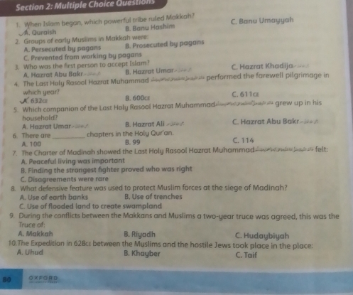 When Islam began, which powerful tribe ruled Makkah? C. Banu Umayyah
A. Quraish B. Banu Hashim
2. Groups of early Muslims in Makkah were:
A. Persecuted by pagans B. Prosecuted by pagans
C. Prevented from working by pagans
3. Who was the first person to accept Islam? C. Hazrat Khadija
A. Hazrat Abu Bakr- B. Hazrat Umar- - -- /
4. The Last Haly Rasool Hazrat Muhammad w * performed the farewell pilgrimage in
which year? B. 600c C. 611c
A. 632c
5. Which companion of the Last Holy Rasool Hazrat Muhammad * - grew up in his
household? C. Hazrat Abu Bakr»∞*の
A. Hazrat Umar-==/ B. Hazrat Ali >ㄨ
6. There are_ chapters in the Holy Qur'an. C. 114
A. 100 B. 99
7. The Charter of Madinah showed the Last Holy Rasool Hazrat Muhammad __ felt:
A. Peaceful living was important
B. Finding the strongest fighter proved who was right
C. Disagreements were rare
8. What defensive feature was used to protect Muslim forces at the siege of Madinah?
A. Use of earth banks B. Use of trenches
C. Use of flooded land to create swampland
9. During the conflicts between the Makkans and Muslims a two-year truce was agreed, this was the
Truce of:
A. Makkah B. Riyadh C. Hudaybiyah
10.The Expedition in 628cε between the Muslims and the hostile Jews took place in the place:
A. Uhud B. Khayber C. Taif
80 O X FOR D