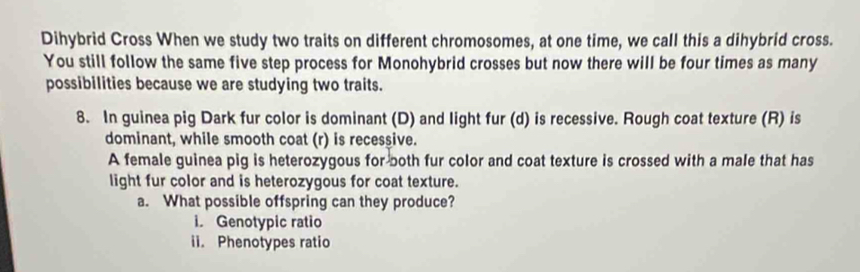 Dihybrid Cross When we study two traits on different chromosomes, at one time, we call this a dihybrid cross. 
You still follow the same five step process for Monohybrid crosses but now there will be four times as many 
possibilities because we are studying two traits. 
8. In guinea pig Dark fur color is dominant (D) and light fur (d) is recessive. Rough coat texture (R) is 
dominant, while smooth coat (r) is recessive. 
A female guinea pig is heterozygous for both fur color and coat texture is crossed with a male that has 
light fur color and is heterozygous for coat texture. 
a. What possible offspring can they produce? 
i. Genotypic ratio 
ii. Phenotypes ratio