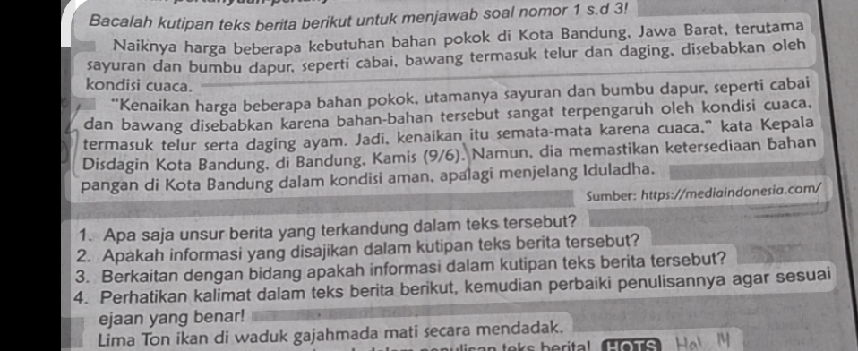 Bacalah kutipan teks berita berikut untuk menjawab soal nomor 1 s.d 3! 
Naiknya harga beberapa kebutuhan bahan pokok di Kota Bandung, Jawa Barat, terutama 
sayuran dan bumbu dapur, seperti cabai, bawang termasuk telur dan daging, disebabkan oleh 
kondisi cuaca. 
*Kenaikan harga beberapa bahan pokok, utamanya sayuran dan bumbu dapur, seperti cabai 
dan bawang disebabkan karena bahan-bahan tersebut sangat terpengaruh oleh kondisi cuaca. 
termasuk telur serta daging ayam. Jadi, kenaikan itu semata-mata karena cuaca,”kata Kepala 
Disdagin Kota Bandung, di Bandung, Kamis (9/6). Namun, dia memastikan ketersediaan bahan 
pangan di Kota Bandung dalam kondisi aman, apalagi menjelang Iduladha. 
Sumber: https://mediaindonesia.com/ 
1. Apa saja unsur berita yang terkandung dalam teks tersebut? 
2. Apakah informasi yang disajikan dalam kutipan teks berita tersebut? 
3. Berkaitan dengan bidang apakah informasi dalam kutipan teks berita tersebut? 
4. Perhatikan kalimat dalam teks berita berikut, kemudian perbaiki penulisannya agar sesuai 
ejaan yang benar! 
Lima Ton ikan di waduk gajahmada mati secara mendadak. 
m