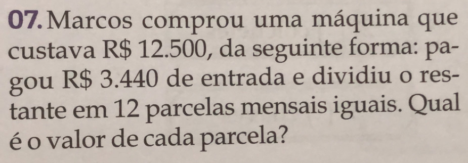 Marcos comprou uma máquina que 
custava R$ 12.500, da seguinte forma: pa- 
gou R$ 3.440 de entrada e dividiu o res- 
tante em 12 parcelas mensais iguais. Qual 
é o valor de cada parcela?