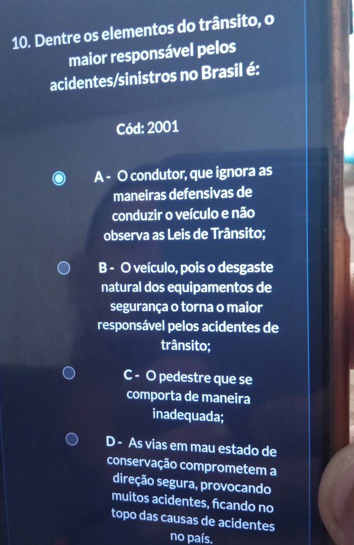 Dentre os elementos do trânsito, o
maior responsável pelos
acidentes/sinistros no Brasil é:
Cód: 2001
A - O condutor, que ignora as
maneiras defensivas de
conduzir o veículo e não
observa as Leis de Trânsito;
B - O veículo, pois o desgaste
natural dos equipamentos de
segurança o torna o maior
responsável pelos acidentes de
trânsito;
C - O pedestre que se
comporta de maneira
inadequada;
D - As vias em mau estado de
conservação comprometem a
direção segura, provocando
muitos acidentes, ficando no
topo das causas de acidentes
no país.