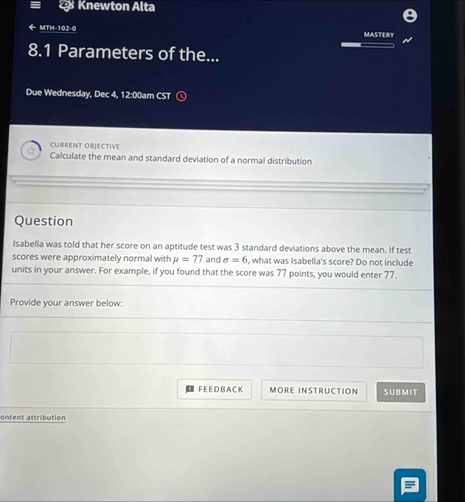 Knewton Alta 
MTH-102-0 MASTERY 
8.1 Parameters of the... 
Due Wednesday, Dec 4, 12:00am CST 
CURRENT OBJECTIVE 
Calculate the mean and standard deviation of a normal distribution 
Question 
Isabella was told that her score on an aptitude test was 3 standard deviations above the mean. If test 
scores were approximately normal with mu =77 and sigma =6 , what was Isabella's score? Do not include 
units in your answer. For example, if you found that the score was 77 points, you would enter 77. 
Provide your answer below: 
F EE D B A C K MORE INSTRUCTION SUBMIT 
ontent attribution