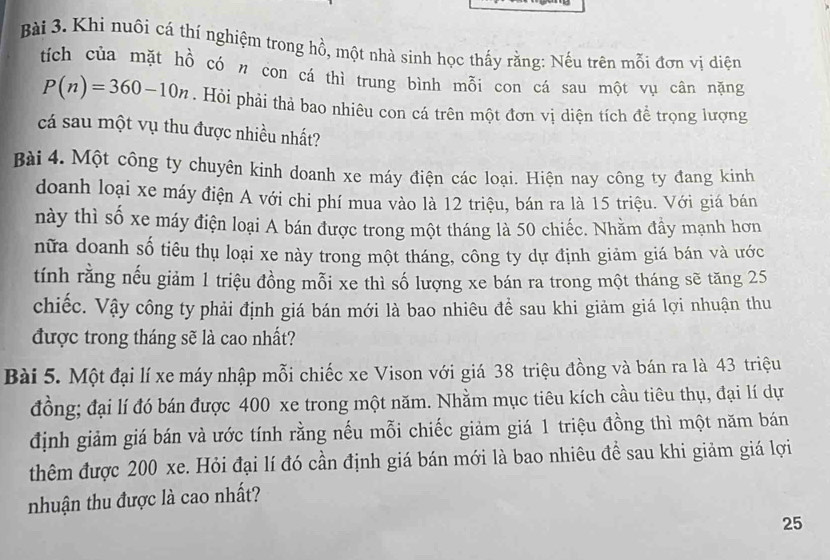 Khi nuôi cá thí nghiệm trong hồ, một nhà sinh học thấy rằng: Nếu trên mỗi đơn vị diện 
tích của mặt hồ có n con cá thì trung bình mỗi con cá sau một vụ cân nặng
P(n)=360-10n. Hỏi phải thả bao nhiêu con cá trên một đơn vị diện tích để trọng lượng 
cá sau một vụ thu được nhiều nhất? 
Bài 4. Một công ty chuyên kinh doanh xe máy điện các loại. Hiện nay công ty đang kinh 
doanh loại xe máy điện A với chi phí mua vào là 12 triệu, bán ra là 15 triệu. Với giá bán 
này thì số xe máy điện loại A bán được trong một tháng là 50 chiếc. Nhằm đẩy mạnh hơn 
nữa doanh số tiêu thụ loại xe này trong một tháng, công ty dự định giảm giá bán và ước 
tính rằng nếu giảm 1 triệu đồng mỗi xe thì số lượng xe bán ra trong một tháng sẽ tăng 25
chiếc. Vậy công ty phải định giá bán mới là bao nhiêu để sau khi giảm giá lợi nhuận thu 
được trong tháng sẽ là cao nhất? 
Bài 5. Một đại lí xe máy nhập mỗi chiếc xe Vison với giá 38 triệu đồng và bán ra là 43 triệu 
đồng; đại lí đó bán được 400 xe trong một năm. Nhằm mục tiêu kích cầu tiêu thụ, đại lí dự 
định giảm giá bán và ước tính rằng nếu mỗi chiếc giảm giá 1 triệu đồng thì một năm bán 
thêm được 200 xe. Hỏi đại lí đó cần định giá bán mới là bao nhiêu để sau khi giảm giá lợi 
nhuận thu được là cao nhất?
25