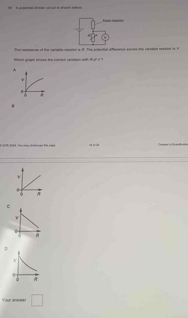 A potential divider circuit is shown below.
The resistance of the variable resistor is R. The potential difference across the variable resistor is V.
Which graph shows the correct variation with R of V?
A
v
0
R
B
OCR 2024. You may photocopy this page. 14 of 24 Created in ExamBuilde
v
0
R
C
v
0.
0 R
D
Your answer □