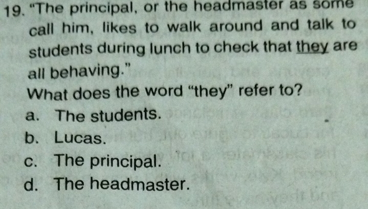 “The principal, or the headmaster as some
call him, likes to walk around and talk to
students during lunch to check that they are
all behaving.”
What does the word “they” refer to?
a. The students.
b. Lucas.
c. The principal.
d. The headmaster.