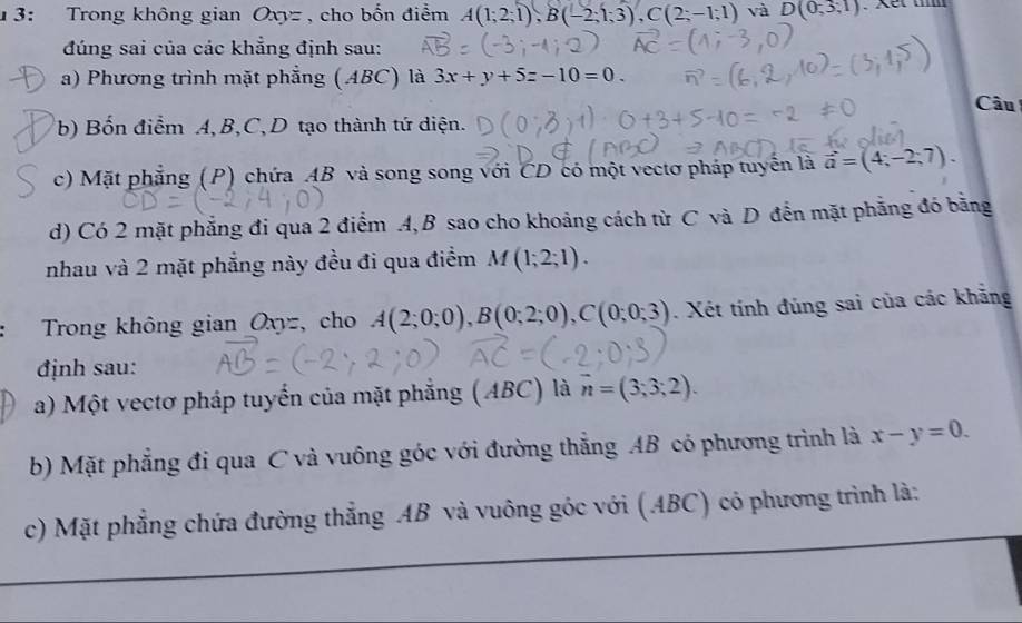 1 3: Trong không gian Oxyz , cho bốn điểm A(1;2;1), B(-2;1;3), C(2;-1;1) và D(0,3,1)
đúng sai của các khẳng định sau: 
a) Phương trình mặt phẳng (ABC) là 3x+y+5z-10=0. 
Câu 
(b) Bốn điểm A, B, C, D tạo thành tứ diện. 
c) Mặt phẳng (P) chứa AB và song song với CD có một vectơ pháp tuyển là vector a=(4;-2;7). 
d) Có 2 mặt phẳng đi qua 2 điểm 4, B sao cho khoảng cách từ C và D đến mặt phẳng đó bằng 
nhau và 2 mặt phẳng này đều đi qua điểm M(1;2;1). 
Trong không gian Oxyz, cho A(2;0;0), B(0;2;0), C(0;0;3). Xét tính đúng sai của các khẳng 
định sau: 
a) Một vectơ pháp tuyển của mặt phẳng (ABC) là vector n=(3;3;2). 
b) Mặt phẳng đi qua C và vuông góc với đường thẳng AB có phương trình là x-y=0. 
c) Mặt phẳng chứa đường thẳng AB và vuông góc với (ABC) có phương trình là: