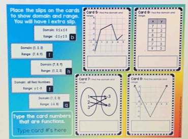 Place the slips on the cards Card Se td the coan and Card 6 rd te c m 
to show domain and range. 
You will have I extra slip. . . 
Domain: 0≤ x≤ 5
l onge: -25y13 n . 

Domain (1,2,3)
Range: (7,8,9)
Domain (7,8,7)
Ronges (1,2,3)
Somain: all teal Numbers Card 71 td mhe cumen an 
=== Card Bi tg tà = == 
Range: y≥ -3 ' 
Demain  1,2,3; :: 
lpnge (-3,8) a 
Type the card numbers = 
that are functions. 
Type card #'s here =