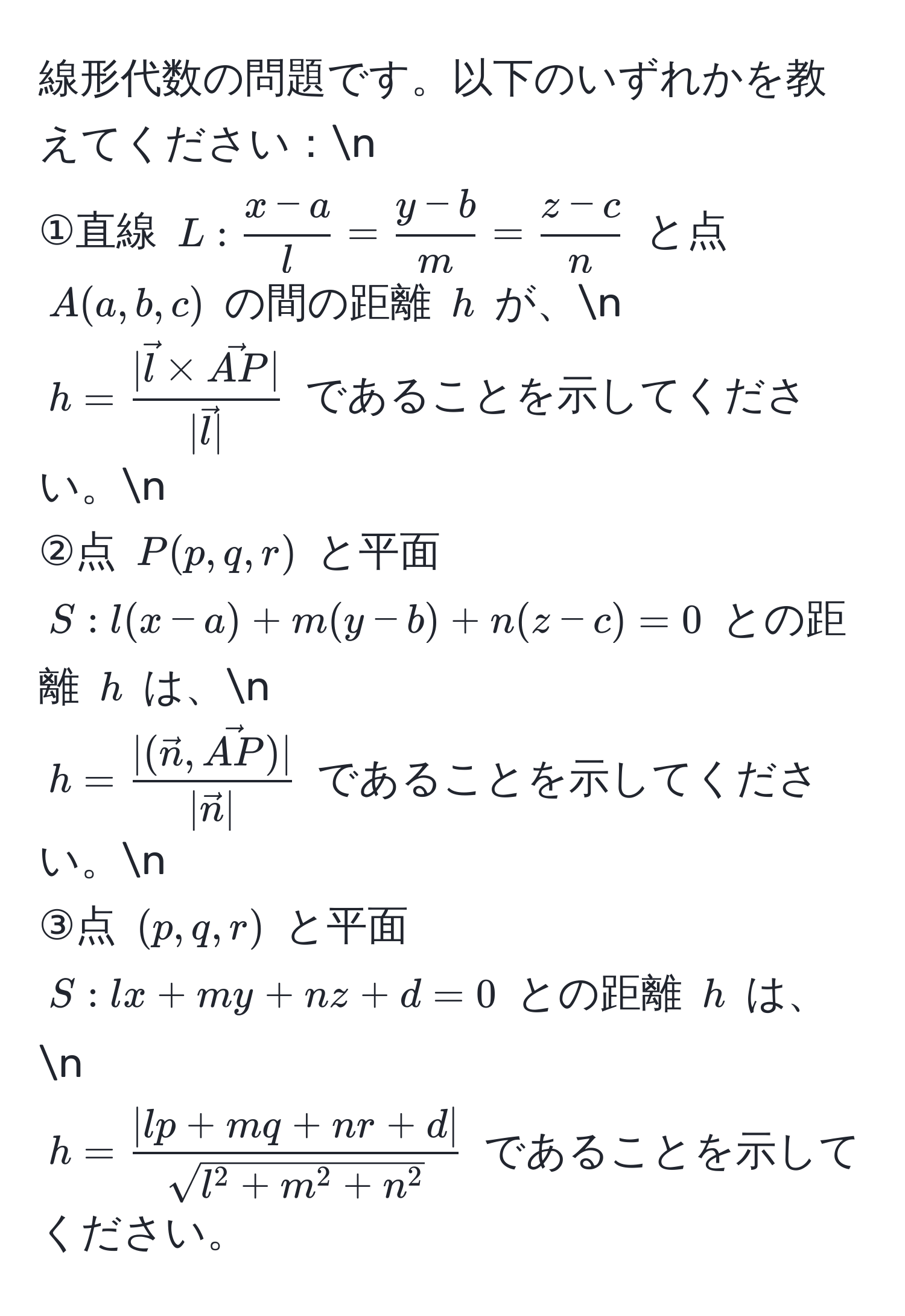 線形代数の問題です。以下のいずれかを教えてください：n
①直線 $L:  (x-a)/l  =  (y-b)/m  =  (z-c)/n $ と点 $A(a, b, c)$ の間の距離 $h$ が、n
$h = frac|vecl * vecAP||vecl|$ であることを示してください。n
②点 $P(p, q, r)$ と平面 $S: l(x-a) + m(y-b) + n(z-c) = 0$ との距離 $h$ は、n
$h = frac|(vecn, vecAP)||vecn|$ であることを示してください。n
③点 $(p, q, r)$ と平面 $S: lx + my + nz + d = 0$ との距離 $h$ は、n
$h = frac|lp + mq + nr + d|sqrt(l^(2 + m^2 + n^2))$ であることを示してください。