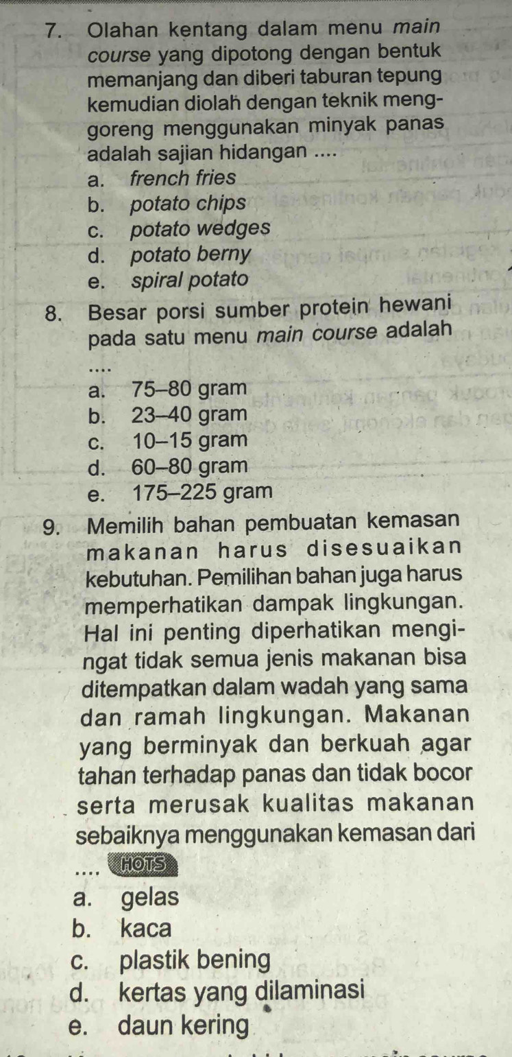 Olahan kentang dalam menu main
course yang dipotong dengan bentuk
memanjang dan diberi taburan tepung
kemudian diolah dengan teknik meng-
goreng menggunakan minyak panas
adalah sajian hidangan ....
a. french fries
b. potato chips
c. potato wedges
d. potato berny
e. spiral potato
8. Besar porsi sumber protein hewani
pada satu menu main course adalah
_
a. 75-80 gram
b. 23-40 gram
c. 10-15 gram
d. 60-80 gram
e. 175-225 gram
9. Memilih bahan pembuatan kemasan
makanan harus disesuaikan
kebutuhan. Pemilihan bahan juga harus
memperhatikan dampak lingkungan.
Hal ini penting diperhatikan mengi-
ngat tidak semua jenis makanan bisa
ditempatkan dalam wadah yang sama
dan ramah lingkungan. Makanan
yang berminyak dan berkuah agar 
tahan terhadap panas dan tidak bocor
serta merusak kualitas makanan
sebaiknya menggunakan kemasan dari
..., HOTS
a. gelas
b. kaca
c. plastik bening
d. kertas yang dilaminasi
e. daun kering