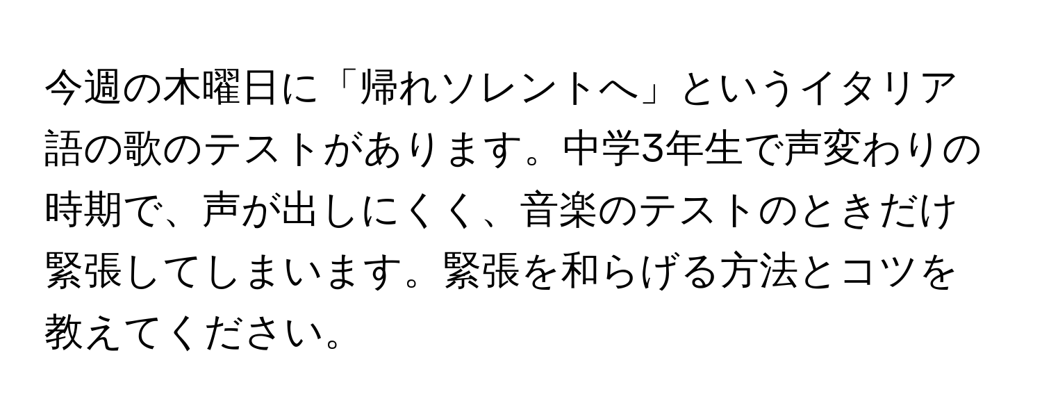 今週の木曜日に「帰れソレントへ」というイタリア語の歌のテストがあります。中学3年生で声変わりの時期で、声が出しにくく、音楽のテストのときだけ緊張してしまいます。緊張を和らげる方法とコツを教えてください。