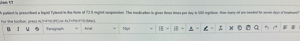 tion 17 
A patient is prescribed a liquid Tylenol in the form of 72.0 mg/ml suspension. The medication is given three times per day in 500 mg /dose. How many ml are needed for seven days of treatment? 
For the toolbar, press ALT+F10 (PC) or ALT+FN+F10 (Mac). 
B Paragraph Arial 10pt