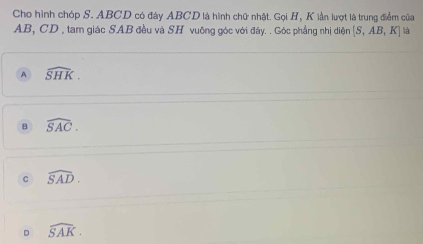 Cho hình chóp S. ABCD có đáy ABCD là hình chữ nhật. Gọi H, K lần lượt là trung điểm của
AB, CD , tam giác SAB đều và SH vuông góc với đáy. . Góc phẳng nhị diện [S,AB,K] là
A widehat SHK.
B widehat SAC.
C widehat SAD.
D widehat SAK.