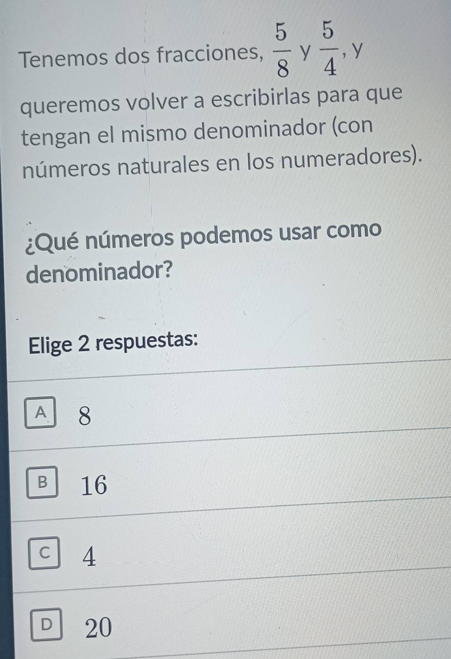 Tenemos dos fracciones,  5/8  y  5/4  , y
queremos volver a escribirlas para que
tengan el mismo denominador (con
números naturales en los numeradores).
¿Qué números podemos usar como
denominador?
Elige 2 respuestas:
A 8
B 16
C 4
。 20