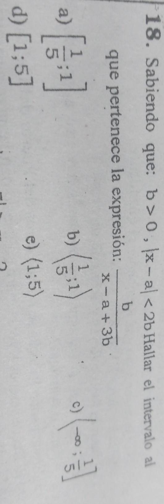 Sabiendo que: b>0, |x-a|<2b</tex> Hallar el intervalo al
que pertenece la expresión:  b/x-a+3b 
a) [ 1/5 ;1]
b) langle  1/5 ;1rangle
c) (-∈fty ; 1/5 ]
d) [1;5]
e) langle 1;5rangle