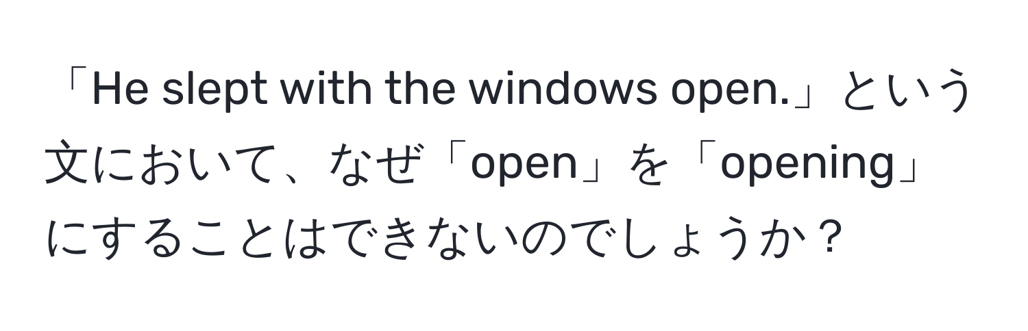 「He slept with the windows open.」という文において、なぜ「open」を「opening」にすることはできないのでしょうか？