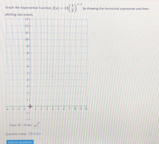 Graph the Exponential Function f(x)=12beginpmatrix  1/3 end(pmatrix)^(x-5) by drawing the horizontal asymptote and then 
plotting two points. 
- 
Clear All Draw: 
Question Help: Video 
Submit Question