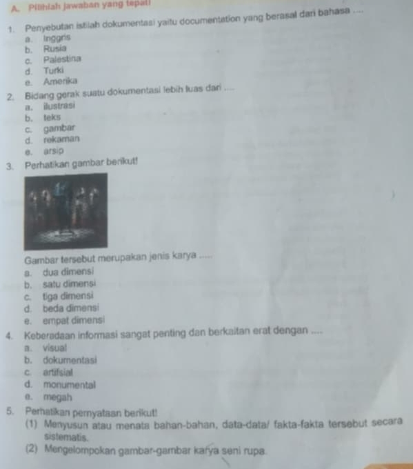 Pilhiah jawaban yang tepali
1. Penyebutan istilah dokumentasi yaitu documentation yang berasal dari bahasa ....
a. Inggris
b. Rusia
c. Palestina
d. Turki
e. Amerika
2. Bidang gerak suatu dokumentasi lebih luas dari ....
a. ilustrasi
b. teks
c. gambar
d. rekaman
e. arsip
3. Perhatikan gambar berikut!
Gambar tersebut merupakan jenis karya ,.
a. dua dimensi
b. satu dimensi
c. tiga dimensi
d. beda dimensi
e. empat dimensi
4. Keberadaan informasi sangat penting dan berkaitan erat dengan ....
a. visual
b. dokumentasi
c. artifsial
d. monumental
e. megah
5. Perhatikan pernyataan berikut!
(1) Menyusun atau menata bahan-bahan, data-data/ fakta-fakta tersebut secara
sistematis.
(2) Mengelompokan gambar-gambar karya seni rupa.