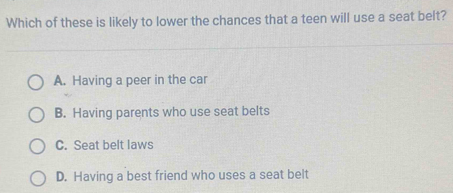 Which of these is likely to lower the chances that a teen will use a seat belt?
A. Having a peer in the car
B. Having parents who use seat belts
C. Seat belt laws
D. Having a best friend who uses a seat belt