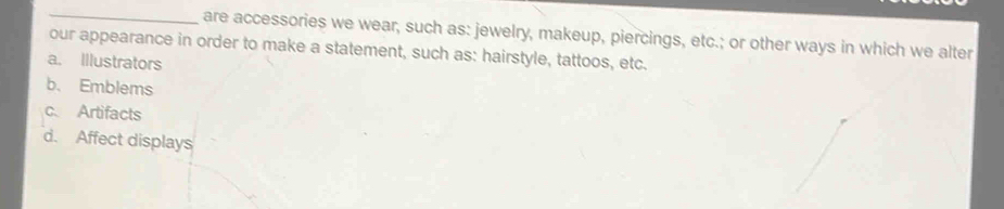 are accessories we wear, such as: jewelry, makeup, piercings, etc.; or other ways in which we alter
our appearance in order to make a statement, such as: hairstyle, tattoos, etc.
a. Illustrators
b. Emblems
c Artifacts
d. Affect displays