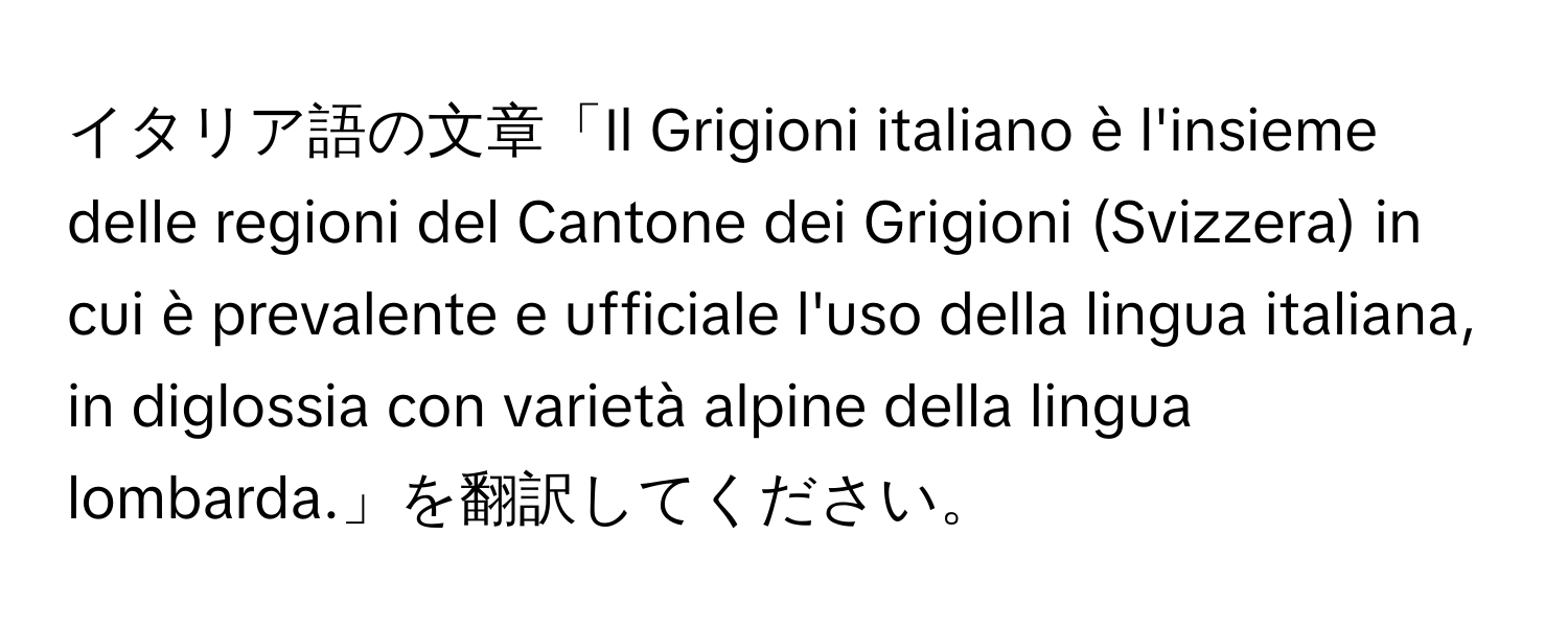 イタリア語の文章「Il Grigioni italiano è l'insieme delle regioni del Cantone dei Grigioni (Svizzera) in cui è prevalente e ufficiale l'uso della lingua italiana, in diglossia con varietà alpine della lingua lombarda.」を翻訳してください。