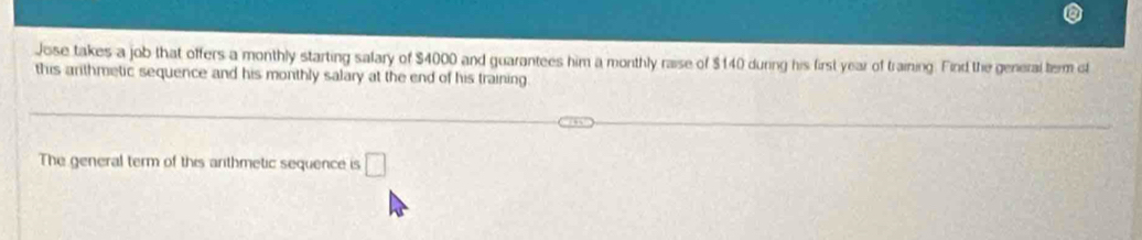 Jose takes a job that offers a monthly starting salary of $4000 and guarantees him a monthly raise of $140 during his first year of training. Find the general term ot 
this arithmetic sequence and his monthly salary at the end of his training. 
The general term of this arithmetic sequence is □