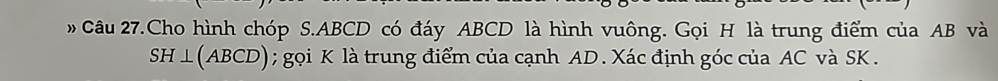 Câu 27.Cho hình chóp S. ABCD có đáy ABCD là hình vuông. Gọi H là trung điểm của AB và 
SH ⊥(ABCD) ; gọi K là trung điểm của cạnh AD. Xác định góc của AC và SK.