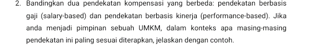 Bandingkan dua pendekatan kompensasi yang berbeda: pendekatan berbasis 
gaji (salary-based) dan pendekatan berbasis kinerja (performance-based). Jika 
anda menjadi pimpinan sebuah UMKM, dalam konteks apa masing-masing 
pendekatan ini paling sesuai diterapkan, jelaskan dengan contoh.