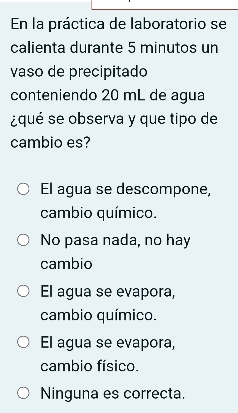 En la práctica de laboratorio se
calienta durante 5 minutos un
vaso de precipitado
conteniendo 20 mL de agua
¿qué se observa y que tipo de
cambio es?
El agua se descompone,
cambio químico.
No pasa nada, no hay
cambio
El agua se evapora,
cambio químico.
El agua se evapora,
cambio físico.
Ninguna es correcta.