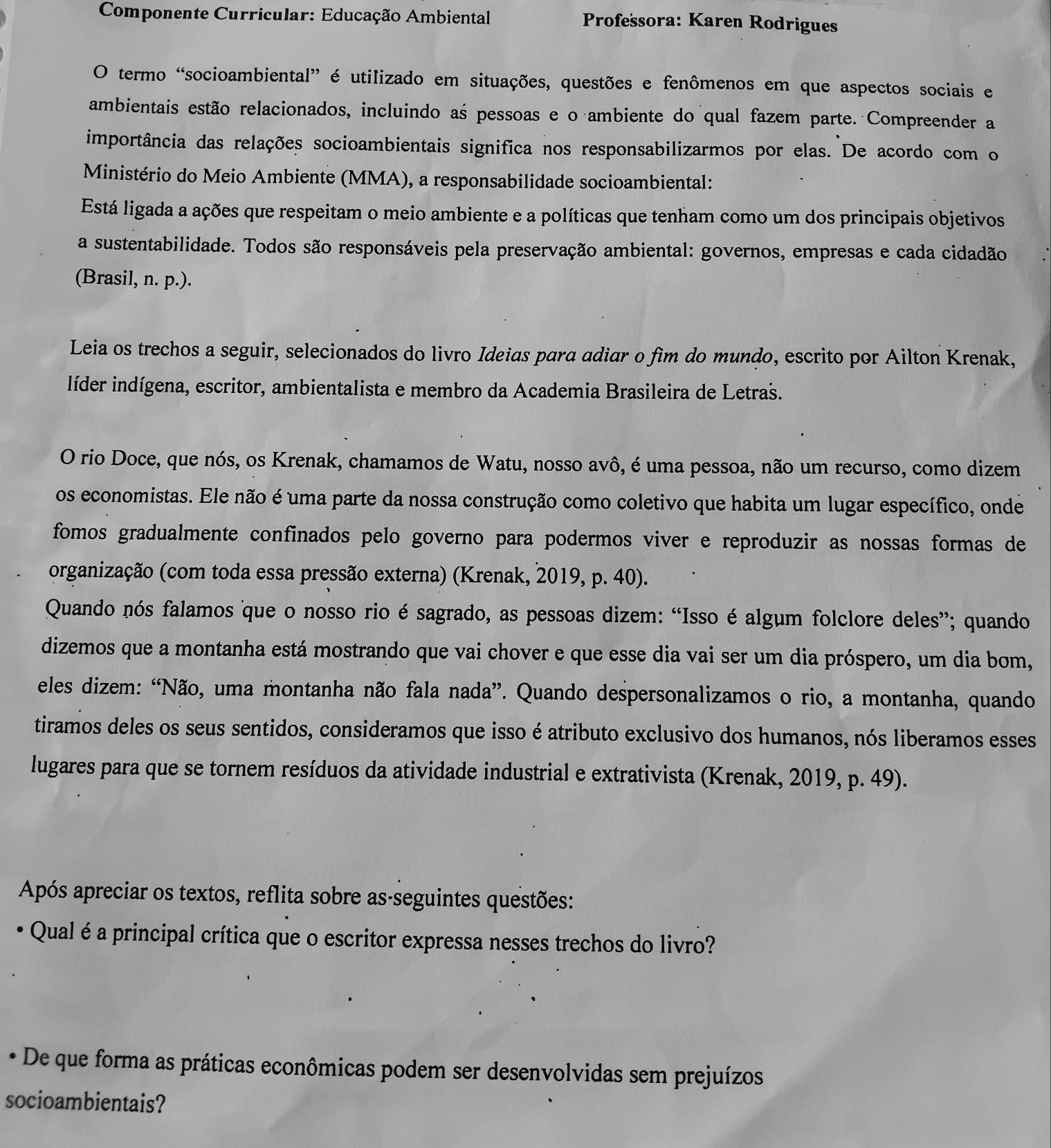 Componente Curricular: Educação Ambiental Professora: Karen Rodrigues
O termo “socioambiental” é utilizado em situações, questões e fenômenos em que aspectos sociais e
ambientais estão relacionados, incluindo as pessoas e o ambiente do qual fazem parte. Compreender a
importância das relações socioambientais significa nos responsabilizarmos por elas. De acordo com o
Ministério do Meio Ambiente (MMA), a responsabilidade socioambiental:
Está ligada a ações que respeitam o meio ambiente e a políticas que tenham como um dos principais objetivos
a sustentabilidade. Todos são responsáveis pela preservação ambiental: governos, empresas e cada cidadão
(Brasil, n. p.).
Leia os trechos a seguir, selecionados do livro Ideias para adiar o fìm do mundo, escrito por Ailton Krenak,
líder indígena, escritor, ambientalista e membro da Academia Brasileira de Letraš.
O rio Doce, que nós, os Krenak, chamamos de Watu, nosso avô, é uma pessoa, não um recurso, como dizem
os economistas. Ele não é uma parte da nossa construção como coletivo que habita um lugar específico, onde
fomos gradualmente confinados pelo governo para podermos viver e reproduzir as nossas formas de
organização (com toda essa pressão externa) (Krenak, 2019, p. 40).
Quando nós falamos que o nosso rio é sagrado, as pessoas dizem: “Isso é algum folclore deles”; quando
dizemos que a montanha está mostrando que vai chover e que esse dia vai ser um dia próspero, um dia bom,
eles dizem: “Não, uma montanha não fala nada”. Quando despersonalizamos o rio, a montanha, quando
tiramos deles os seus sentidos, consideramos que isso é atributo exclusivo dos humanos, nós liberamos esses
lugares para que se tornem resíduos da atividade industrial e extrativista (Krenak, 2019, p. 49).
Após apreciar os textos, reflita sobre as-seguintes questões:
Qual é a principal crítica que o escritor expressa nesses trechos do livro?
* De que forma as práticas econômicas podem ser desenvolvidas sem prejuízos
socioambientais?