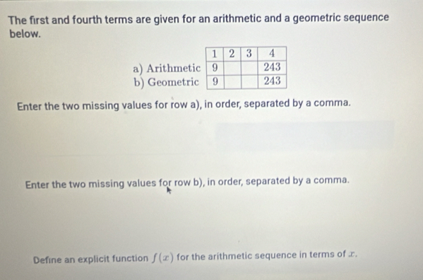 The first and fourth terms are given for an arithmetic and a geometric sequence 
below. 
a) Arithmeti 
b) Geometri 
Enter the two missing values for row a), in order, separated by a comma. 
Enter the two missing values for row b), in order, separated by a comma. 
Define an explicit function f(x) for the arithmetic sequence in terms of x.