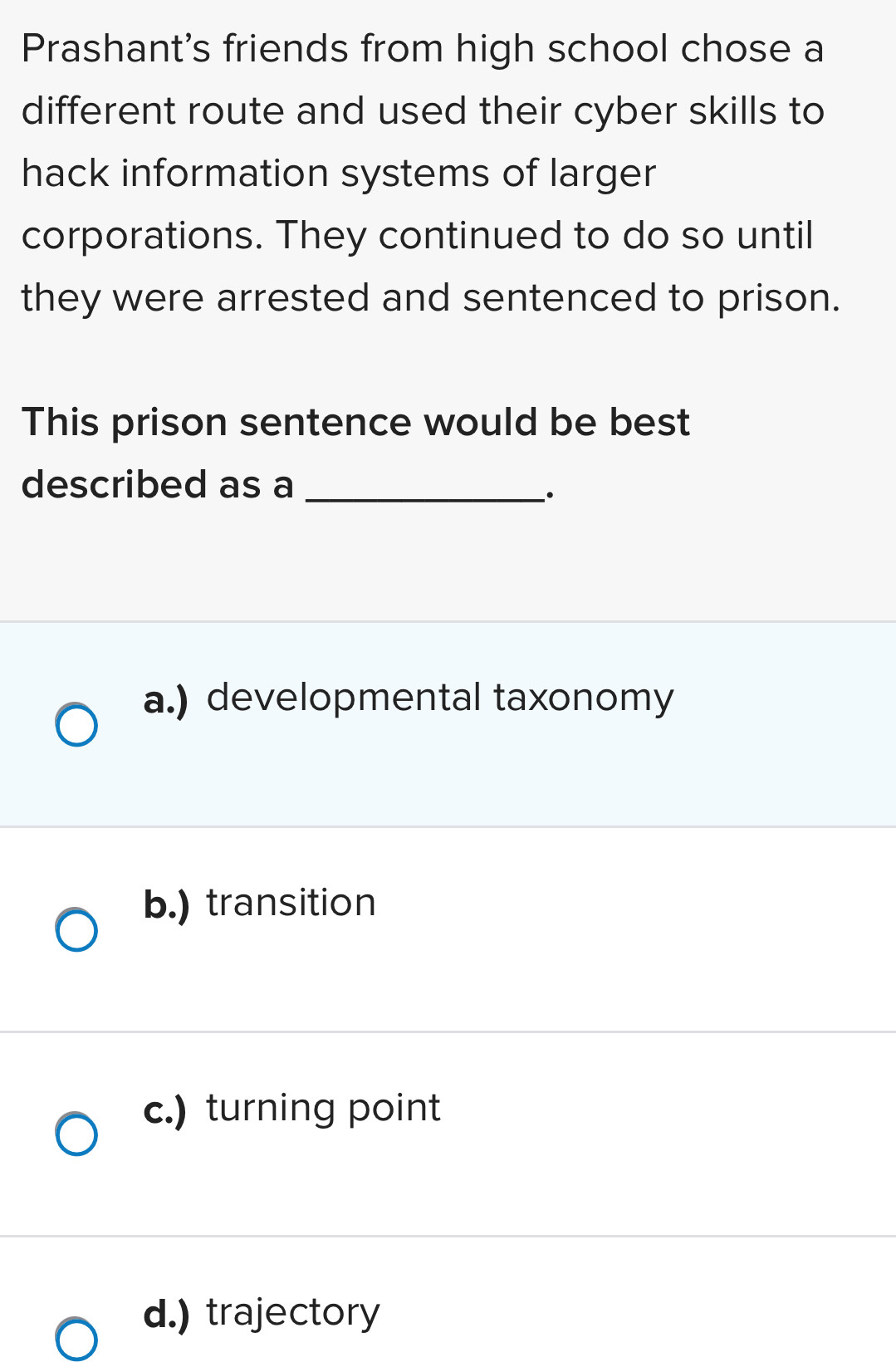 Prashant's friends from high school chose a
different route and used their cyber skills to
hack information systems of larger
corporations. They continued to do so until
they were arrested and sentenced to prison.
This prison sentence would be best
described as a_
·
a.) developmental taxonomy
b.) transition
c.) turning point
d.) trajectory