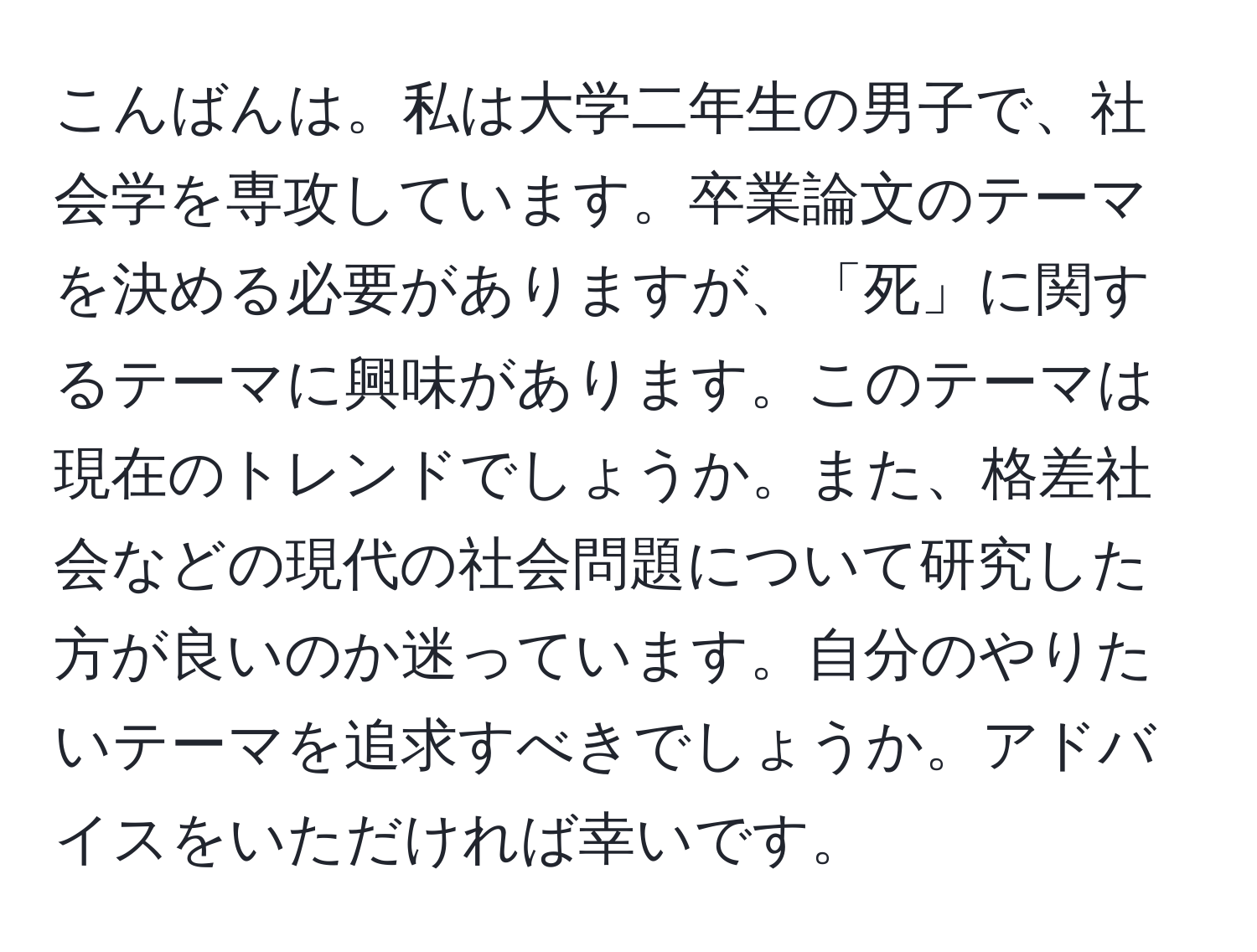 こんばんは。私は大学二年生の男子で、社会学を専攻しています。卒業論文のテーマを決める必要がありますが、「死」に関するテーマに興味があります。このテーマは現在のトレンドでしょうか。また、格差社会などの現代の社会問題について研究した方が良いのか迷っています。自分のやりたいテーマを追求すべきでしょうか。アドバイスをいただければ幸いです。