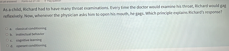 lot yet answered Points out of 1.00 Flag questión
As a child, Richard had to have many throat examinations. Every time the doctor would examine his throat, Richard would gag
reflexively. Now, whenever the physician asks him to open his mouth, he gags. Which principle explains Richard’s response?
a. classical conditioning
b. instinctual behavior
c. cognitive learning
d. operant conditioning