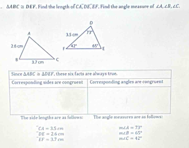 △ ABC≌ DEF , Find the length of CA, DE, EF. Find the angle measure of ∠ A,∠ B,∠ C.
Since △ ABC≌ △ DEF , these six facts are always true.
Corresponding sides are congruent Corresponding angles are congruent
The side lengths are as follows: The angle measures are as follows:
CA=3.5cm
m∠ A=73°
DE=2.6cm
m∠ B=65°
EF=3.7cm
m∠ C=42°