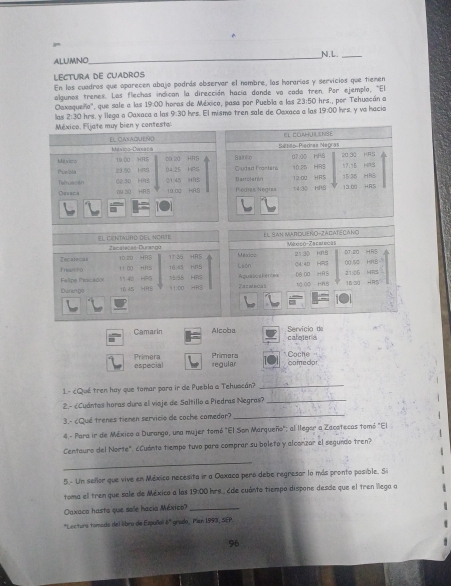 ALUMNO
_
LECTUrA dE CuADROS
En los cuadros que oparecen abajo podrás observar el nombre, las hararías y servicios que tiemen
algunos trenes. Los flechas indican la dirección hacía donde va cada tren. Por ejemplo, ''El
Caxaqueillo', que sale a las 19:00 horas de México, pasa por Puebila a las 23:50 hrs., por Tehuacán a
las 2:30 hrs. y llega a Oaxaca a las 9:30 hrs. El mismo tren sale de Oexaca a las 19:00 hrs. y va hacia
México. Fijate muy bien y contesta
EL COAHUILSNIE
Sesãa-Piedras Magras
México-Daraca HR!
HRS
M vico 19.0C 00. 20 fu4 25 HRS HRS BarEo Cirded Pronters u7:00 10.25 HRS 20-30 17.15 HRS
Pue/bla   5 H9S 21 45 HRS Barrotur dy 12:00 HRS 13.00 HR5
Tahuacan HAS  Pegias Negias 74:3( HRS 1135 HR8
Casaca HAS
El centauro del norte El San Mmardueño-ZAgatecaño México-Zecatecas
Zacalecas-Durango
DT:20 HR
Zecalcas 10 20 HR3 17:35 HRS HIS Uesis León 2130 kng C4:4D HR3 0 52 HRS"
11 00 HNS
11 40 HRS 1556 HFG 16.45 08 00 HRS 2106 HR3
Felipe Prscado Frean 1 0
t0 ∞
Durango 16 45 HR5 11:00 HR5 Zeralecas Aquasca Fertea 18 3 H
Camarin Alcoba Servicio de caleteria
especial Primera Primera Coche
regular comedor
1- cQué tren hay que tomar para ir de Puebla a Tehuacán?_
2.- ¿Cuántas horas dura el viaje de Saltillo a Piedras Negras?_
3.- ¿Qué trenes tienen servicio de coche comedar?
_
4.- Para ir de México a Durango, una mujer tomó "El Son Marqueño"; al llegor a Zacatecas tomó "El
Centauro del Norte". ¿Cuánto tiempo tuvo para comprar su boleto y alconzar el segundo tren?
_
5- Un sellor que vive en Méxica necesita ir a Oaxaca peró debe regresor la más pronto posible. Si
toma el trem que sale de México a las 19:00 hrs, Ede cuánto tiempo dispone desde que el tren llega a
Oaxaca hasta que sole hacia México?_
*Lectura tomada del libro de Españlal 6" grado, Pian 1993, SEP.
96