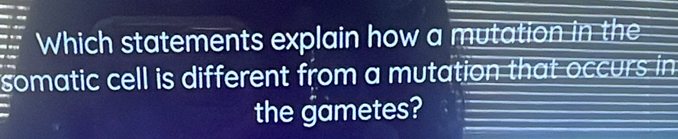 Which statements explain how a mutation in the 
somatic cell is different from a mutation that occurs in 
the gametes?