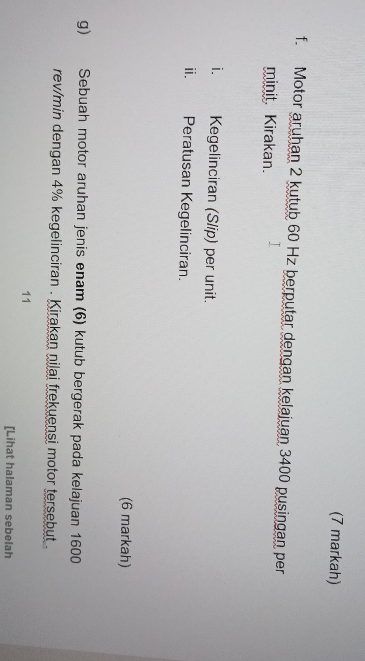 (7 markah) 
f. Motor aruhan 2 kutub 60 Hz berputar dengan kelajuan 3400 pusingan per 
minit. Kirakan. 
i. | Kegelinciran (Slip) per unit. 
i.£ Peratusan Kegelinciran. 
(6 markah) 
g) Sebuah motor aruhan jenis enam (6) kutub bergerak pada kelajuan 1600
rev/min dengan 4% kegelinciran . Kirakan nilai frekuensi motor tersebut . 
11 
[Lihat halaman sebelah