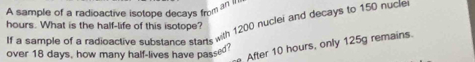 A sample of a radioactive isotope decays from an n
hours. What is the half-life of this isotope? If a sample of a radioactive substance starts with 1200 nuclei and decays to 150 nucle 
After 10 hours, only 125g remains. 
over 18 days, how many half-lives have passed?