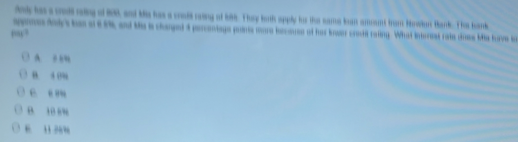 Andy has a crodl raling of 888, and Mis has a crall raiing of 888. They both apply for the same loan amount from Newlan Bank. The bank
aponnes Andy's loen at 65%, and Mis is charged 4 percentags points more becauss of her lower credit rating. What interest rate does Mis have to
A. 9
B. 4 0%
C. é ”
B. 10 69
6. 3 3 2496