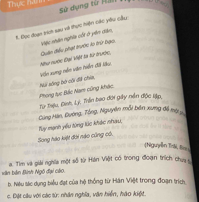 Thực hanh theo 
Sử dụng từ Han 
1. Đọc đoạn trích sau và thực hiện các yêu cầu: 
Việc nhân nghĩa cốt ở yên dân, 
Quân điều phạt trước lo trừ bạo. 
Như nước Đại Việt ta từ trước, 
Vốn xưng nền văn hiến đã lâu. 
Núi sông bờ cõi đã chia, 
Phong tục Bắc Nam cũng khác. 
Từ Triệu, Đinh, Lỳ, Trần bao đời gây nền độc lập, 
Cùng Hán, Đường, Tổng, Nguyên mỗi bên xưng đế một phụ 
Tuy mạnh yếu từng lúc khác nhau, 
Song hào kiệt đời nào cũng có. 
Nguyễn Trãi, Biình 
a. Tìm và giải nghĩa một số từ Hán Việt có trong đoạn trích chưa đự 
văn bản Bình Ngô đại cáo. 
b. Nêu tác dụng biểu đạt của hệ thống từ Hán Việt trong đoạn trích. 
c. Đặt câu với các từ: nhân nghĩa, văn hiến, hào kiệt.