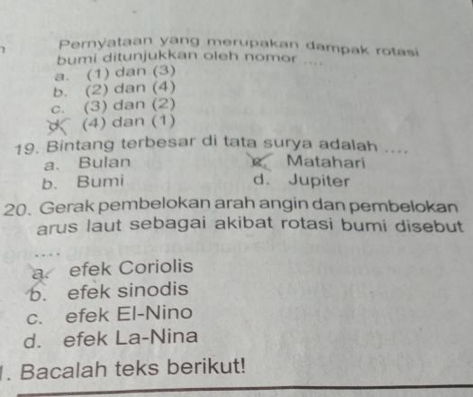 Pernyataan yang merupakan dampak rotasi
bumi ditunjukkan oleh nomor ....
a. (1) dan (3)
b. (2) dan (4)
c. (3) dan (2)
(4) dan (1)
19. Bintang terbesar di tata surya adalah ....
a. Bulan Matahari
b. Bumi d. Jupiter
20. Gerak pembelokan arah angin dan pembelokan
arus laut sebagai akibat rotasi bumi disebut
a efek Coriolis
b. efek sinodis
c. efek El-Nino
d. efek La-Nina
. Bacalah teks berikut!