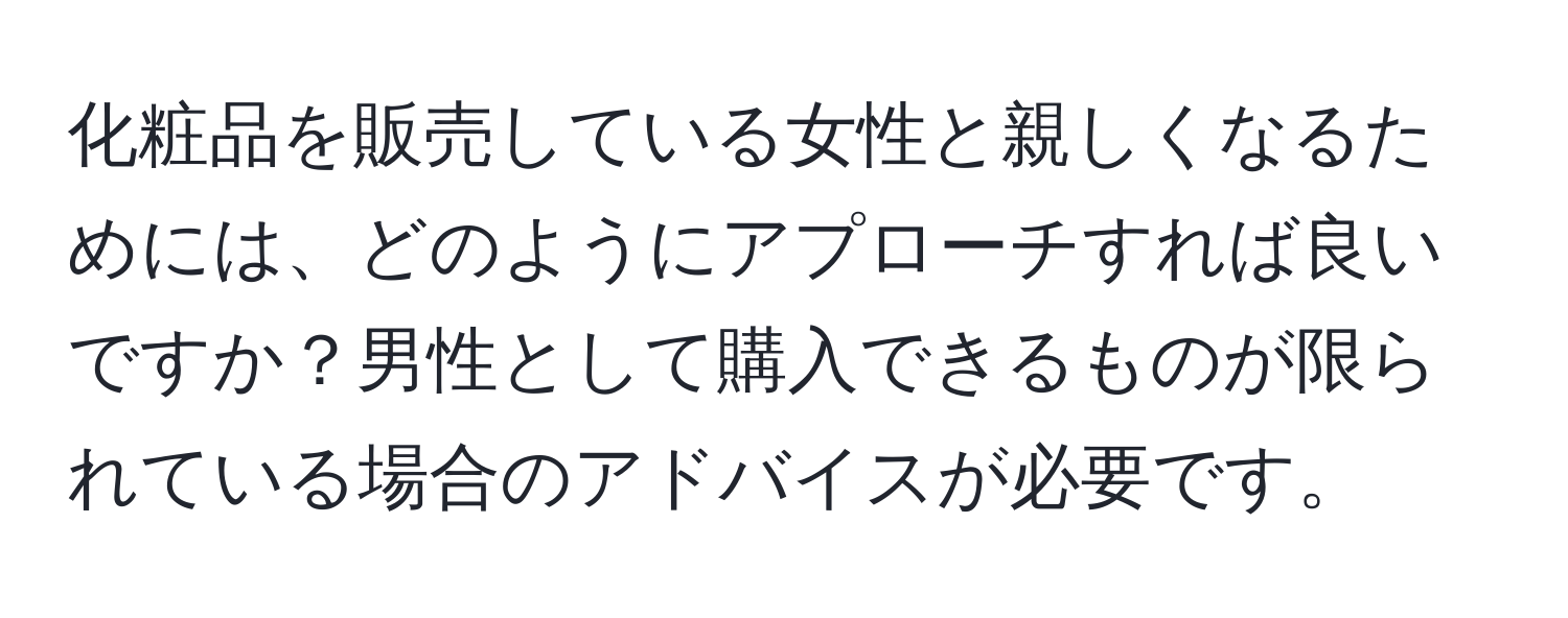 化粧品を販売している女性と親しくなるためには、どのようにアプローチすれば良いですか？男性として購入できるものが限られている場合のアドバイスが必要です。