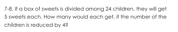 7-8. If a box of sweets is divided among 24 children, they will get
5 sweets each. How many would each get, if the number of the 
children is reduced by 4?