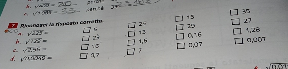 sqrt(400)= perche 
C. sqrt(1089)= _ _perché 33-=
_
35
15
Riconosci la risposta corretta.
25
27
5
a. sqrt(225)= 29
13
23
0,16 1,28
6. sqrt(729)= 1,6
16 0,07 0,007
C. sqrt(2,56)= 7 
d. sqrt(0,0049)= 0,7
sqrt(0.01)