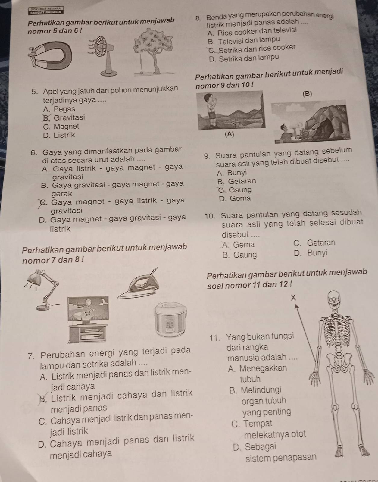 SANGAT RAHASł
Perhatikan gambar berikut untuk menjawab 8. Benda yang merupakan perubahan energi
nomor 5 dan 6 ! listrik menjadi panas adalah ....
A. Rice cooker dan televisi
B. Televisi dan lampu
C. Setrika dan rice cooker
D. Setrika dan lampu
Perhatikan gambar berikut untuk menjadi
5. Apel yang jatuh dari pohon menunjukkan nomor 9 dan 10 !
(B)
terjadinya gaya ....
A. Pegas
B. Gravitasi
C. Magnet
D. Listrik (A)
6. Gaya yang dimanfaatkan pada gambar
di atas secara urut adalah .... 9. Suara pantulan yang datang sebelum
A. Gaya listrik - gaya magnet - gaya suara asli yang telah dibuat disebut ....
gravitasi A. Bunyi
B. Gaya gravitasi - gaya magnet - gaya B. Getaran
gerak C. Gaung
C. Gaya magnet - gaya listrik - gaya D. Gema
gravitasi
D. Gaya magnet - gaya gravitasi - gaya 10. Suara pantulan yang datang sesudah
listrik suara asli yang telah selesai dibuat
disebut ....
Perhatikan gambar berikut untuk menjawab
A Gema C. Getaran
B. Gaung
nomor 7 dan 8 ! D. Bunyi
Perhatikan gambar berikut untuk menjawab
soal nomor 11 dan 12 !
X
11. Yang bukan fungsi
7. Perubahan energi yang terjadi pada
dari rangka
lampu dan setrika adalah .... manusia adalah ....
A. Listrik menjadi panas dan listrik men-
A. Menegakkan
tubuh
jadi cahaya
B. Listrik menjadi cahaya dan listrik
B. Melindungi
menjadi panas organ tubuh
C. Cahaya menjadi listrik dan panas men- yang penting
0
C. Tempat
jadi listrik
D. Cahaya menjadi panas dan listrik melekatnya otot
D.Sebagai
menjadi cahaya
sistem penapasan